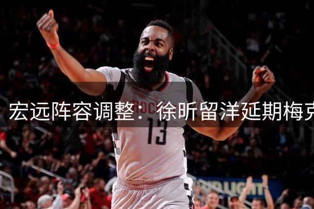 宏远阵容调整：徐昕留洋延期梅克加盟在即 洋帅薪资创新高
